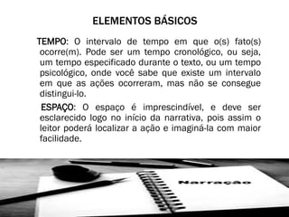 ELEMENTOS BÁSICOS
TEMPO: O intervalo de tempo em que o(s) fato(s)
ocorre(m). Pode ser um tempo cronológico, ou seja,
um tempo especificado durante o texto, ou um tempo
psicológico, onde você sabe que existe um intervalo
em que as ações ocorreram, mas não se consegue
distingui-lo.
ESPAÇO: O espaço é imprescindível, e deve ser
esclarecido logo no início da narrativa, pois assim o
leitor poderá localizar a ação e imaginá-la com maior
facilidade.

 