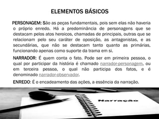 ELEMENTOS BÁSICOS
PERSONAGEM: São as peças fundamentais, pois sem elas não haveria
o próprio enredo. Há a predominância de personagens que se
destacam pelos atos heroicos, chamadas de principais, outras que se
relacionam pelo seu caráter de oposição, as antagonistas, e as
secundárias, que não se destacam tanto quanto as primárias,
funcionando apenas como suporte da trama em si.

NARRADOR: É quem conta o fato. Pode ser em primeira pessoa, o
qual por participar da história é chamado narrador-personagem, ou
em terceira pessoa, o qual não participa dos fatos, e é
denominado narrador-observador.
ENREDO: É o encadeamento das ações, a essência da narração.

 