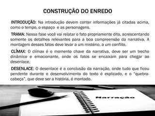 CONSTRUÇÃO DO ENREDO
INTRODUÇÃO: Na introdução devem conter informações já citadas acima,
como o tempo, o espaço e as personagens.
TRAMA: Nessa fase você vai relatar o fato propriamente dito, acrescentando
somente os detalhes relevantes para a boa compreensão da narrativa. A
montagem desses fatos deve levar a um mistério, a um conflito.
CLÍMAX: O clímax é o momento chave da narrativa, deve ser um trecho
dinâmico e emocionante, onde os fatos se encaixam para chegar ao
desenlace.
DESENLACE: O desenlace é a conclusão da narração, onde tudo que ficou
pendente durante o desenvolvimento do texto é explicado, e o “quebracabeça”, que deve ser a história, é montado.

 