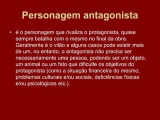 Personagem antagonista
• é o personagem que rivaliza o protagonista, quase
sempre batalha com o mesmo no final da obra.
Geralmente é o vilão e alguns casos pode existir mais
de um, no entanto, o antagonista não precisa ser
necessariamente uma pessoa, podendo ser um objeto,
um animal ou um fato que dificulte os objetivos do
protagonista (como a situação financeira do mesmo,
problemas culturais e/ou sociais, deficiências físicas
e/ou psicológicas etc.).
 
