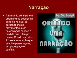 Narração
• A narração consiste em
arranjar uma seqüência
de fatos na qual os
personagens se
movimentam num
determinado espaço à
medida que o tempo
passa. O texto narrativo
é baseado na ação que
envolve personagens,
tempo, espaço e
conflito.
 