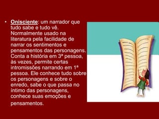 • Onisciente: um narrador que
tudo sabe e tudo vê.
Normalmente usado na
literatura pela facilidade de
narrar os sentimentos e
pensamentos das personagens.
Conta a história em 3ª pessoa,
às vezes, permite certas
intromissões narrando em 1ª
pessoa. Ele conhece tudo sobre
os personagens e sobre o
enredo, sabe o que passa no
íntimo das personagens,
conhece suas emoções e
pensamentos.
 