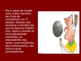 • Ele é capaz de revelar
suas vozes interiores,
seu fluxo de
consciência, em 1ª
pessoa. Quando isso
acontece o narrador faz
uso do discurso indireto
livre. Assim o enredo se
torna plenamente
conhecido, os
antecedentes das
ações, suas entrelinhas,
seus pressupostos, seu
futuro e suas
conseqüências.
 
