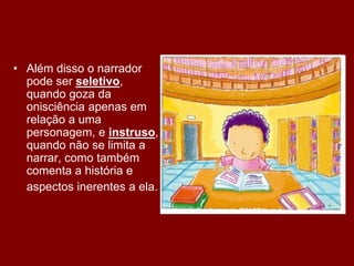 • Além disso o narrador
pode ser seletivo,
quando goza da
onisciência apenas em
relação a uma
personagem, e instruso,
quando não se limita a
narrar, como também
comenta a história e
aspectos inerentes a ela.
 