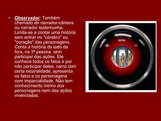 • Observador: Também
chamado de narrador-câmera
ou narrador testemunha.
Limita-se a contar uma história
sem entrar no "cérebro" ou
"coração" das personagens.
Conta a história do lado de
fora, na 3ª pessoa, sem
participar das ações. Ele
conhece todos os fatos e por
não participar deles, narra com
certa neutralidade, apresenta
os fatos e os personagens
com imparcialidade. Não tem
conhecimento íntimo dos
personagens nem das ações
vivenciadas.
 