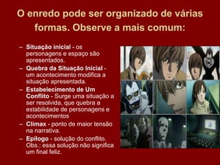 O enredo pode ser organizado de várias
formas. Observe a mais comum:
– Situação inicial - os
personagens e espaço são
apresentados.
– Quebra da Situação Inicial -
um acontecimento modifica a
situação apresentada.
– Estabelecimento de Um
Conflito - Surge uma situação a
ser resolvida, que quebra a
estabilidade de personagens e
acontecimentos
– Clímax - ponto de maior tensão
na narrativa.
– Epílogo - solução do conflito.
Obs.: essa solução não significa
um final feliz.
 