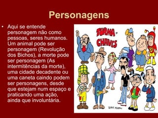 Personagens
• Aqui se entende
personagem não como
pessoas, seres humanos.
Um animal pode ser
personagem (Revolução
dos Bichos), a morte pode
ser personagem (As
intermitências da morte),
uma cidade decadente ou
uma caneta caindo podem
ser personagens, desde
que estejam num espaço e
praticando uma ação,
ainda que involuntária.
 