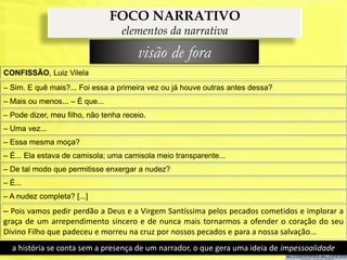 FOCO NARRATIVO
                                  elementos da narrativa
                                       visão de fora
CONFISSÃO, Luiz Vilela
– Sim. E quê mais?... Foi essa a primeira vez ou já houve outras antes dessa?
– Mais ou menos... – É que...
– Pode dizer, meu filho, não tenha receio.
– Uma vez...
– Essa mesma moça?
– É... Ela estava de camisola; uma camisola meio transparente...
– De tal modo que permitisse enxergar a nudez?
– É...
– A nudez completa? [...]
– Pois vamos pedir perdão a Deus e a Virgem Santíssima pelos pecados cometidos e implorar a
graça de um arrependimento sincero e de nunca mais tornarmos a ofender o coração do seu
Divino Filho que padeceu e morreu na cruz por nossos pecados e para a nossa salvação...
  a história se conta sem a presença de um narrador, o que gera uma ideia de impessoalidade
 