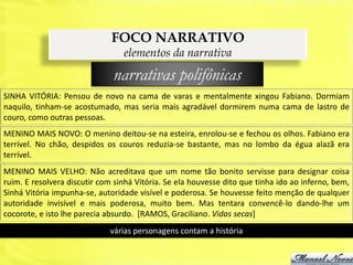 FOCO NARRATIVO
                                 elementos da narrativa
                              narrativas polifônicas
SINHA VITÓRIA: Pensou de novo na cama de varas e mentalmente xingou Fabiano. Dormiam
naquilo, tinham-se acostumado, mas seria mais agradável dormirem numa cama de lastro de
couro, como outras pessoas.
MENINO MAIS NOVO: O menino deitou-se na esteira, enrolou-se e fechou os olhos. Fabiano era
terrível. No chão, despidos os couros reduzia-se bastante, mas no lombo da égua alazã era
terrível.
MENINO MAIS VELHO: Não acreditava que um nome tão bonito servisse para designar coisa
ruim. E resolvera discutir com sinhá Vitória. Se ela houvesse dito que tinha ido ao inferno, bem,
Sinhá Vitória impunha-se, autoridade visível e poderosa. Se houvesse feito menção de qualquer
autoridade invisível e mais poderosa, muito bem. Mas tentara convencê-lo dando-lhe um
cocorote, e isto lhe parecia absurdo. [RAMOS, Graciliano. Vidas secas]
                             várias personagens contam a história
 