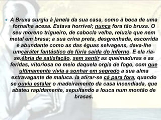    A Bruxa surgiu à janela da sua casa, como à boca de uma
     fornalha acesa. Estava horrível; nunca fora tão bruxa. O
     seu moreno trigueiro, de cabocla velha, reluzia que nem
    metal em brasa; a sua crina preta, desgrenhada, escorrida
       e abundante como as das éguas selvagens, dava-lhe
      umcaráter fantástico de fúria saída do inferno. E ela ria-
      se,ébria de satisfação, sem sentir as queimaduras e as
    feridas, vitoriosa no meio daquela orgia de fogo, com que
        ultimamente vivia a sonhar em segredo a sua alma
     extravagante de maluca. Ia atirar-se cá para fora, quando
    se ouviu estalar o madeiramento da casa incendiada, que
     abateu rapidamente, sepultando a louca num montão de
                               brasas.
 