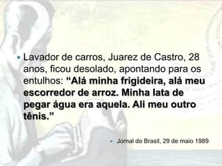    Lavador de carros, Juarez de Castro, 28
    anos, ficou desolado, apontando para os
    entulhos: “Alá minha frigideira, alá meu
    escorredor de arroz. Minha lata de
    pegar água era aquela. Ali meu outro
    tênis.”

                          Jornal do Brasil, 29 de maio 1989
 