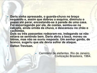  Dario vinha apressado, o guarda-chuva no braço
  esquerdo e, assim que dobrou a esquina, diminuiu o
  passo até parar, encostando-se à parede de uma casa.
  Foi escorregando por ela, de costas, sentou-se na
  calçada, ainda úmida da chuva, e descansou no chão o
  cachimbo.
  Dois ou três passantes rodearam-no, indagando se não
  estava se sentindo bem. Dario abriu a boca, moveu os
  lábios, mas não se ouviu resposta. Um senhor gordo, de
  branco, sugeriu que ele devia sofrer de ataque.
 Dalton Trevisan.


                     Cemitério de elefantes. Rio de Janeiro,
                                 Civilização Brasileira, 1964.

 
