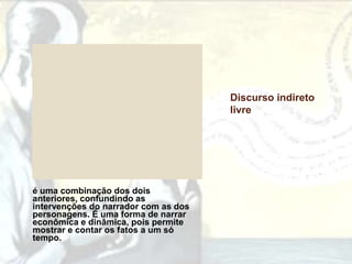 Discurso indireto
                                      livre




é uma combinação dos dois
anteriores, confundindo as
intervenções do narrador com as dos
personagens. É uma forma de narrar
econômica e dinâmica, pois permite
mostrar e contar os fatos a um só
tempo.
 