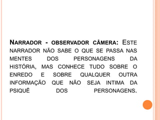 NARRADOR - OBSERVADOR CÂMERA: ESTE
NARRADOR NÃO SABE O QUE SE PASSA NAS
MENTES DOS PERSONAGENS DA
HISTÓRIA, MAS CONHECE TUDO SOBRE O
ENREDO E SOBRE QUALQUER OUTRA
INFORMAÇÃO QUE NÃO SEJA INTIMA DA
PSIQUÊ DOS PERSONAGENS.
 