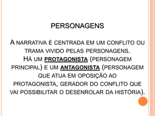 PERSONAGENS
A NARRATIVA É CENTRADA EM UM CONFLITO OU
TRAMA VIVIDO PELAS PERSONAGENS.
HÁ UM PROTAGONISTA (PERSONAGEM
PRINCIPAL) E UM ANTAGONISTA (PERSONAGEM
QUE ATUA EM OPOSIÇÃO AO
PROTAGONISTA, GERADOR DO CONFLITO QUE
VAI POSSIBILITAR O DESENROLAR DA HISTÓRIA).
 
