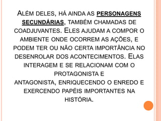 ALÉM DELES, HÁ AINDA AS PERSONAGENS
SECUNDÁRIAS, TAMBÉM CHAMADAS DE
COADJUVANTES. ELES AJUDAM A COMPOR O
AMBIENTE ONDE OCORREM AS AÇÕES, E
PODEM TER OU NÃO CERTA IMPORTÂNCIA NO
DESENROLAR DOS ACONTECIMENTOS. ELAS
INTERAGEM E SE RELACIONAM COM O
PROTAGONISTA E
ANTAGONISTA, ENRIQUECENDO O ENREDO E
EXERCENDO PAPÉIS IMPORTANTES NA
HISTÓRIA.
 