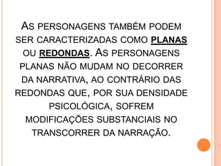 AS PERSONAGENS TAMBÉM PODEM
SER CARACTERIZADAS COMO PLANAS
OU REDONDAS. AS PERSONAGENS
PLANAS NÃO MUDAM NO DECORRER
DA NARRATIVA, AO CONTRÁRIO DAS
REDONDAS QUE, POR SUA DENSIDADE
PSICOLÓGICA, SOFREM
MODIFICAÇÕES SUBSTANCIAIS NO
TRANSCORRER DA NARRAÇÃO.
 