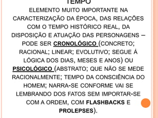 TEMPO
ELEMENTO MUITO IMPORTANTE NA
CARACTERIZAÇÃO DA ÉPOCA, DAS RELAÇÕES
COM O TEMPO HISTÓRICO REAL, DA
DISPOSIÇÃO E ATUAÇÃO DAS PERSONAGENS –
PODE SER CRONOLÓGICO (CONCRETO;
RACIONAL; LINEAR; EVOLUTIVO; SEGUE Á
LÓGICA DOS DIAS, MESES E ANOS) OU
PSICOLÓGICO (ABSTRATO; QUE NÃO SE MEDE
RACIONALMENTE; TEMPO DA CONSCIÊNCIA DO
HOMEM; NARRA-SE CONFORME VAI SE
LEMBRANDO DOS FATOS SEM IMPORTAR-SE
COM A ORDEM, COM FLASHBACKS E
PROLEPSES).
 