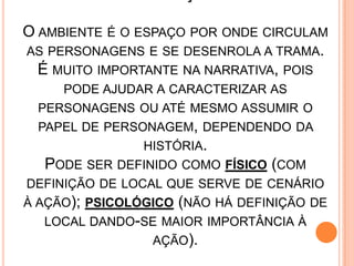 O AMBIENTE É O ESPAÇO POR ONDE CIRCULAM
AS PERSONAGENS E SE DESENROLA A TRAMA.
É MUITO IMPORTANTE NA NARRATIVA, POIS
PODE AJUDAR A CARACTERIZAR AS
PERSONAGENS OU ATÉ MESMO ASSUMIR O
PAPEL DE PERSONAGEM, DEPENDENDO DA
HISTÓRIA.
PODE SER DEFINIDO COMO FÍSICO (COM
DEFINIÇÃO DE LOCAL QUE SERVE DE CENÁRIO
À AÇÃO); PSICOLÓGICO (NÃO HÁ DEFINIÇÃO DE
LOCAL DANDO-SE MAIOR IMPORTÂNCIA À
AÇÃO).
 