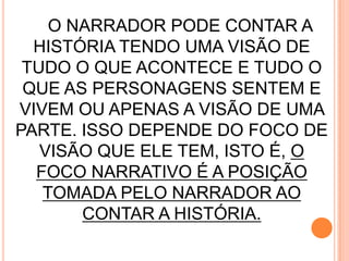 O NARRADOR PODE CONTAR A
HISTÓRIA TENDO UMA VISÃO DE
TUDO O QUE ACONTECE E TUDO O
QUE AS PERSONAGENS SENTEM E
VIVEM OU APENAS A VISÃO DE UMA
PARTE. ISSO DEPENDE DO FOCO DE
VISÃO QUE ELE TEM, ISTO É, O
FOCO NARRATIVO É A POSIÇÃO
TOMADA PELO NARRADOR AO
CONTAR A HISTÓRIA.
 