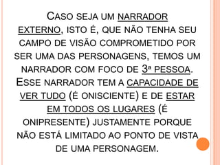 CASO SEJA UM NARRADOR
EXTERNO, ISTO É, QUE NÃO TENHA SEU
CAMPO DE VISÃO COMPROMETIDO POR
SER UMA DAS PERSONAGENS, TEMOS UM
NARRADOR COM FOCO DE 3ª PESSOA.
ESSE NARRADOR TEM A CAPACIDADE DE
VER TUDO (É ONISCIENTE) E DE ESTAR
EM TODOS OS LUGARES (É
ONIPRESENTE) JUSTAMENTE PORQUE
NÃO ESTÁ LIMITADO AO PONTO DE VISTA
DE UMA PERSONAGEM.
 