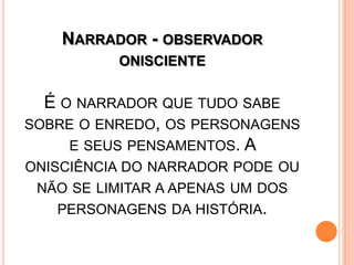 NARRADOR - OBSERVADOR
ONISCIENTE
É O NARRADOR QUE TUDO SABE
SOBRE O ENREDO, OS PERSONAGENS
E SEUS PENSAMENTOS. A
ONISCIÊNCIA DO NARRADOR PODE OU
NÃO SE LIMITAR A APENAS UM DOS
PERSONAGENS DA HISTÓRIA.
 