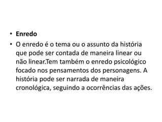 • Enredo
• O enredo é o tema ou o assunto da história
que pode ser contada de maneira linear ou
não linear.Tem também o enredo psicológico
focado nos pensamentos dos personagens. A
história pode ser narrada de maneira
cronológica, seguindo a ocorrências das ações.
 