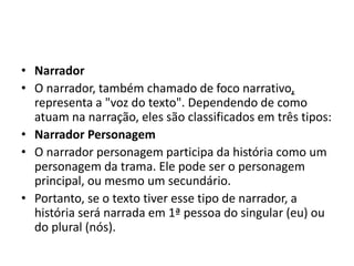 • Narrador
• O narrador, também chamado de foco narrativo,
representa a "voz do texto". Dependendo de como
atuam na narração, eles são classificados em três tipos:
• Narrador Personagem
• O narrador personagem participa da história como um
personagem da trama. Ele pode ser o personagem
principal, ou mesmo um secundário.
• Portanto, se o texto tiver esse tipo de narrador, a
história será narrada em 1ª pessoa do singular (eu) ou
do plural (nós).
 