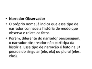 • Narrador Observador
• O próprio nome já indica que esse tipo de
narrador conhece a história de modo que
observa e relata os fatos.
• Porém, diferente do narrador personagem,
o narrador observador não participa da
história. Esse tipo de narração é feito na 3ª
pessoa do singular (ele, ela) ou plural (eles,
elas).
 