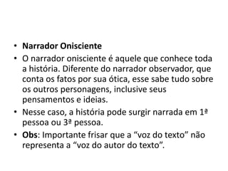 • Narrador Onisciente
• O narrador onisciente é aquele que conhece toda
a história. Diferente do narrador observador, que
conta os fatos por sua ótica, esse sabe tudo sobre
os outros personagens, inclusive seus
pensamentos e ideias.
• Nesse caso, a história pode surgir narrada em 1ª
pessoa ou 3ª pessoa.
• Obs: Importante frisar que a “voz do texto” não
representa a “voz do autor do texto”.
 