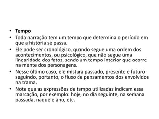 • Tempo
• Toda narração tem um tempo que determina o período em
que a história se passa.
• Ele pode ser cronológico, quando segue uma ordem dos
acontecimentos, ou psicológico, que não segue uma
linearidade dos fatos, sendo um tempo interior que ocorre
na mente dos personagens.
• Nesse último caso, ele mistura passado, presente e futuro
seguindo, portanto, o fluxo de pensamentos dos envolvidos
na trama.
• Note que as expressões de tempo utilizadas indicam essa
marcação, por exemplo: hoje, no dia seguinte, na semana
passada, naquele ano, etc.
 