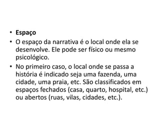 • Espaço
• O espaço da narrativa é o local onde ela se
desenvolve. Ele pode ser físico ou mesmo
psicológico.
• No primeiro caso, o local onde se passa a
história é indicado seja uma fazenda, uma
cidade, uma praia, etc. São classificados em
espaços fechados (casa, quarto, hospital, etc.)
ou abertos (ruas, vilas, cidades, etc.).
 