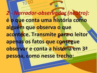2 - Narrador-observador (neutro):
é o que conta uma história como
alguém que observa o que
acontece. Transmite para o leitor
apenas os fatos que consegue
observar e conta a história em 3ª
pessoa, como nesse trecho:
 
