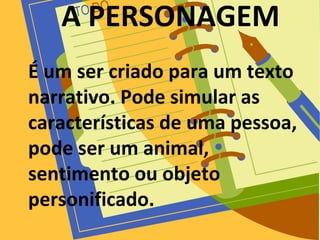 A PERSONAGEM
É um ser criado para um texto
narrativo. Pode simular as
características de uma pessoa,
pode ser um animal,
sentimento ou objeto
personificado.
 