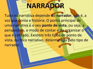 NARRADOR
Tudo na narrativa depende do narrador, isto é, a
voz que conta a história. O ponto principal de
uma narrativa é o seu ponto de vista, ou seja, a
perspectiva, o modo de contar e de organizar o
que é contado. Existem três tipos de ponto de
vista, ou foco narrativo, determinado pelo tipo de
narrador.
 