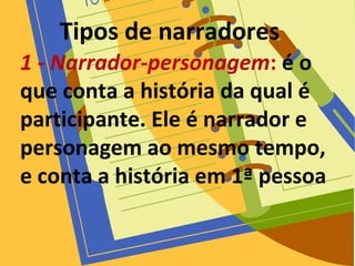 Tipos de narradores
1 - Narrador-personagem: é o
que conta a história da qual é
participante. Ele é narrador e
personagem ao mesmo tempo,
e conta a história em 1ª pessoa
 