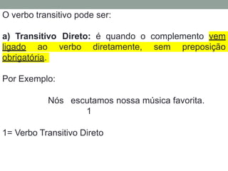O verbo transitivo pode ser:
a) Transitivo Direto: é quando o complemento vem
ligado ao verbo diretamente, sem preposição
obrigatória.
Por Exemplo:
Nós escutamos nossa música favorita.
1
1= Verbo Transitivo Direto
 