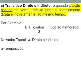 c) Transitivo Direto e Indireto: é quando a ação
contida no verbo transita para o complemento
direta e indiretamente, ao mesmo tempo.
Por Exemplo:
Ela contou tudo ao namorado.
3
3= Verbo Transitivo Direto e Indireto
a= preposição
 