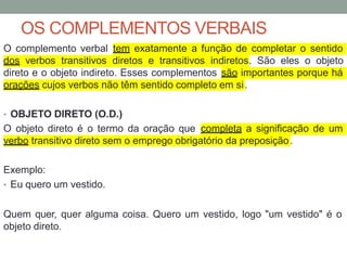 OS COMPLEMENTOS VERBAIS
O complemento verbal tem exatamente a função de completar o sentido
dos verbos transitivos diretos e transitivos indiretos. São eles o objeto
direto e o objeto indireto. Esses complementos são importantes porque há
orações cujos verbos não têm sentido completo em si.
• OBJETO DIRETO (O.D.)
O objeto direto é o termo da oração que completa a significação de um
verbo transitivo direto sem o emprego obrigatório da preposição.
Exemplo:
• Eu quero um vestido.
Quem quer, quer alguma coisa. Quero um vestido, logo "um vestido" é o
objeto direto.
 