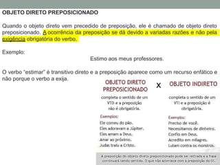OBJETO DIRETO PREPOSICIONADO
Quando o objeto direto vem precedido de preposição, ele é chamado de objeto direto
preposicionado. A ocorrência da preposição se dá devido a variadas razões e não pela
exigência obrigatória do verbo.
Exemplo:
Estimo aos meus professores.
O verbo “estimar” é transitivo direto e a preposição aparece como um recurso enfático e
não porque o verbo a exija.
 