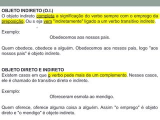 OBJETO INDIRETO (O.I.)
O objeto indireto completa a significação do verbo sempre com o emprego da
preposição. Ou s eja
,
vem "indiretamente" ligado a um verbo transitivo indireto.
Exemplo:
Obedecemos aos nossos pais.
Quem obedece, obedece a alguém. Obedecemos aos nossos pais, logo "aos
nossos pais" é objeto indireto.
OBJETO DIRETO E INDIRETO
Existem casos em que o verbo pede mais de um complemento. Nesses casos,
ele é chamado de transitivo direto e indireto.
Exemplo:
Ofereceram esmola ao mendigo.
Quem oferece, oferece alguma coisa a alguém. Assim "o emprego" é objeto
direto e "o mendigo" é objeto indireto.
 