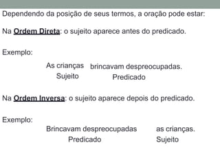Dependendo da posição de seus termos, a oração pode estar:
Na Ordem Direta: o sujeito aparece antes do predicado.
Exemplo:
As crianças
Sujeito
brincavam despreocupadas.
Predicado
Na Ordem Inversa: o sujeito aparece depois do predicado.
Exemplo:
Brincavam despreocupadas
Predicado
as crianças.
Sujeito
 