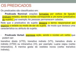 OS PREDICADOS
Os predicados são classificados em:
• Predicado Nominal: orações formadas por verbos de ligação
(indicam estado), donde o núcleo corresponde a um nome (predicativo
do sujeito), por exemplo: As pessoas permanecem caladas.
Note que o predicativo do sujeito designa o termo responsável por
exprimir o estado ou modo de ser do sujeito, de modo que destaca uma
característica ou atributo do sujeito.
• Predicado Verbal:
podem ser:
expressa ação, sendo o núcleo um verbo que
transitivo direto (VTD), transitivo indireto (VTI), transitivo direto e
indireto (VTDI) ou intransitivo (VI), por exemplo: Luana viajou (verbo
intransitivo), A menina gosta de vestidos novos (verbo transitivo
indireto).
 