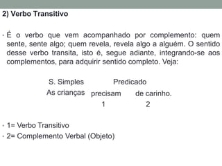 2) Verbo Transitivo
• É o verbo que vem acompanhado por complemento: quem
sente, sente algo; quem revela, revela algo a alguém. O sentido
desse verbo transita, isto é, segue adiante, integrando-se aos
complementos, para adquirir sentido completo. Veja:
S. Simples Predicado
As crianças precisam
1
de carinho.
2
• 1= Verbo Transitivo
• 2= Complemento Verbal (Objeto)
 