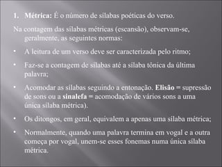 Métrica:  É o número de sílabas poéticas do verso.   Na contagem das sílabas métricas (escansão), observam-se, geralmente, as seguintes normas: A leitura de um verso deve ser caracterizada pelo ritmo; Faz-se a contagem de sílabas até a sílaba tônica da última palavra; Acomodar as sílabas seguindo a entonação.  Elisão =  supressão de sons ou a  sinalefa =  acomodação de vários sons a uma única sílaba métrica). Os ditongos, em geral, equivalem a apenas uma sílaba métrica; Normalmente, quando uma palavra termina em vogal e a outra começa por vogal, unem-se esses fonemas numa única sílaba métrica. 