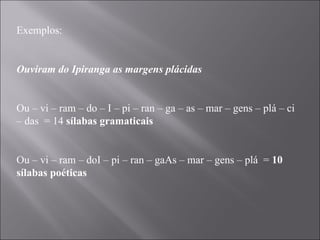 Exemplos:   Ouviram do Ipiranga as margens plácidas   Ou – vi – ram – do – I – pi – ran – ga – as – mar – gens – plá – ci – das  = 14  sílabas gramaticais   Ou – vi – ram – doI – pi – ran – gaAs – mar – gens – plá  =  10 sílabas poéticas 