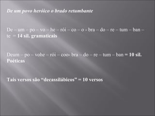 De um povo heróico o brado retumbante   De – um – po – vo – he – rói – co – o - bra – do – re – tum – ban – te  =  14 sil. gramaticais   Deum – po – vohe – rói – coo- bra – do – re – tum – ban  = 10 sil. Poéticas   Tais versos são “decassilábicos” = 10 versos 