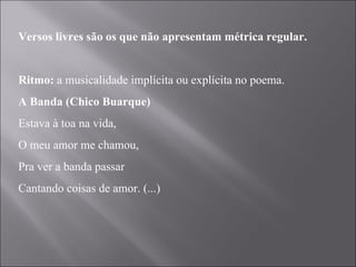 Versos livres são os que não apresentam métrica regular.   Ritmo:  a musicalidade implícita ou explícita no poema. A Banda (Chico Buarque) Estava à toa na vida, O meu amor me chamou, Pra ver a banda passar Cantando coisas de amor. (...) 