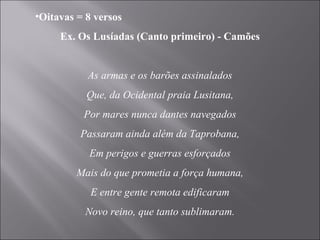 Oitavas = 8 versos Ex. Os Lusíadas (Canto primeiro) - Camões   As armas e os barões assinalados Que, da Ocidental praia Lusitana, Por mares nunca dantes navegados Passaram ainda além da Taprobana, Em perigos e guerras esforçados Mais do que prometia a força humana, E entre gente remota edificaram Novo reino, que tanto sublimaram.   