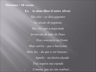 Décimas = 10 versos Ex.  As duas ilhas (Castro Alves)  São eles – os dois gigantes No século de pigmeus. São eles que a majestade Arrancam da mão de Deus. -          Este concentra na fronte Mais astros – que o horizonte Mais luz – do que o sol lançou!... -          Aquele – na destra alçada Traz segura sua espada -          Cometa, que ao céu roubou!... 